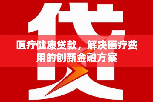 弋阳医疗健康贷款，解决医疗费用的创新金融方案