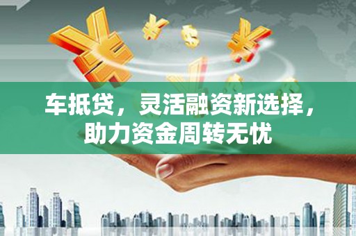 郁南车抵贷，灵活融资新选择，助力资金周转无忧