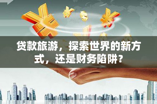 硚口贷款旅游，探索世界的新方式，还是财务陷阱？